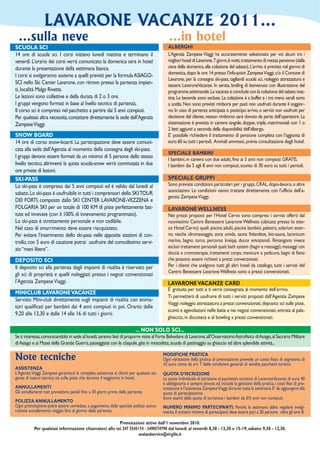LAVARONE VACANZE 2011...
  ...sulla neve                                                                               ...in hotel
SCUOLA SCI                                                                                    ALBERGHI
14 ore di scuola sci. I corsi iniziano lunedì mattina e terminano il                          L’Agenzia Zampese Viaggi ha accuratemente selezionato per voi alcuni tra i
venerdì. L’orario dei corsi verrà comunicato la domenica sera in hotel                        migliori hotel di Lavarone. 7 giorni, 6 notti, trattamento di mezza pensione (dalla
durante la presentazione della settimana bianca.                                              cena della domenica, alla colazione del sabato). L’arrivo è previsto nel giorno di
                                                                                              domenica, dopo le ore 14 presso l’info-point Zampese Viaggi, c/o il Comune di
I corsi si svolgeranno assieme a quelli previsti per la formula ASIAGO-
                                                                                              Lavarone, per la consegna ski-pass, tagliandi scuola sci, noleggio attrezzatura e
SCI nello Ski Center Lavarone, con ritrovo presso la partenza impian-                         tessera LavaroneVacanze. In serata, brefing di benvenuto con illustrazione del
ti, località Malga Rivetta.                                                                   programma settimanale. La vacanza si conclude con la colazione del sabato mat-
Le lezioni sono collettive e della durata di 2 o 3 ore.                                       tina. Le bevande sono escluse. La colazione è a buffet e i tre menù serali sono
I gruppi vengono formati in base al livello tecnico di partenza.                              a scelta. Non sono previsti rimborsi per pasti non usufruiti durante il soggior-
Il corso sci è compreso nel pacchetto a partire dai 5 anni compiuti.                          no. In caso di partenza anticipata o posticipo arrivo, o servizi non usufruiti per
Per qualsiasi altra necessita, contattare direttamente la sede dell’Agenzia                   decisione del cliente, nessun rimborso sarà dovuto da parte dell’operatore. La
Zampese Viaggi.                                                                               sistemazione è prevista in camere singole, doppie, triple, matrimoniali con 1 o
                                                                                              2 letti aggiunti a seconda della disponibilità dell’albergo.
SNOW BOARD                                                                                    E’ possibile richiedere il trattamento di pensione completa con l’aggiunta di
14 ore di corso snow-board. La partecipazione deve essere comuni-                             euro 60 su tutti i periodi. Animali ammessi, previa consultazione degli hotel.
cata alla sede dell’Agenzia al momento della consegna degli ski-pass.
                                                                                              SPECIALE BAMBINI
I gruppi devono essere formati da un minimo di 5 persone dello stesso                         I bambini, in camera con due adulti, fino ai 5 anni non compiuti: GRATIS.
livello tecnico, altrimenti la quota scuola-snow verrà commutata in due                       I bambini dai 5 agli 8 anni non compiuti, sconto di 30 euro su tutti i periodi.
ore private di lezioni.
SKI-PASS                                                                                      SPECIALE GRUPPI
Lo ski-pass è compreso dai 5 anni compiuti ed è valido dal lunedì al                          Sono previste condizioni particolari per i gruppi, CRAL, dopo-lavoro, o altre
                                                                                              associazioni. Le condizioni vanno trattate direttamente con l’ufficio dell’a-
sabato. Lo ski-pass è usufruibile in tutti i comprensori dello SKI TOUR
                                                                                              genzia Zampese Viaggi.
DEI FORTI, composto dallo SKI CENTER LAVARONE-VEZZENA e
FOLGARIA SKI per un totale di 100 KM di piste perfettamente bat-                              LAVARONE WELLNESS
tute ed innevate (con il 100% di innevamento programmato).                                    Nei prezzi proposti per l’Hotel Cervo sono compresi i servizi offerti dal
Lo ski-pass è strettamente personale e non cedibile.                                          nuovissimo Centro Benessere Lavarone Wellness (ubicato presso lo stes-
Nel caso di smarrimento deve essere riacquistato.                                             so Hotel Cervo) quali: piscina adulti, piscina bambini, palestra, solarium ester-
Per evitare l’inserimento dello ski-pass nelle apposite stazioni di con-                      no, vasche idromassaggio, zona umida, sauna finlandese, bio-sauna, laconicum
trollo, con 5 euro di cauzione potrai usufruire del comodissimo servi-                        marino, bagno turco, percorso kneipp, docce emozionali. Rimangono invece
zio “mani libere”.                                                                            esclusi trattamenti personali quali: bath system (bagni e massaggi), massaggi con
                                                                                              doccia e cromoterapia, trattamenti corpo, manicure e pedicure, bagni di fieno
DEPOSITO SCI                                                                                  che possono essere richiesti a prezzi convenzionati.
Il deposito sci alla partenza degli impianti di risalita è riservato per                      Per i clienti che scelgono tutti gli altri hotel da catalogo, tutti i servizi del
                                                                                              Centro Benessere Lavarone Wellness sono a prezzi convenzionati.
gli sci di proprietà e quelli noleggiati presso i negozi convenzionati
l’Agenzia Zampese Viaggi.                                                                     LAVARONE VACANZE CARD
                                                                                              E’ gratuita per tutti e ti verrà consegnata al momento dell’arrivo.
MINICLUB LAVARONE VACANZE
                                                                                              Ti permetterà di usufruire di tutti i servizi proposti dall’Agenzia Zampese
Servizio Mini-club direttamente sugli impianti di risalita con anima-
                                                                                              Viaggi: noleggio attrezzatura a prezzi convenzionati, deposito sci sulle piste,
tori qualificati per bambini dai 4 anni compiuti in poi. Orario: dalle
                                                                                              sconti e agevolazioni nelle baite e nei negozi convenzionati, entrata al pala-
9,20 alle 13,30 e dalle 14 alle 16 di tutti i giorni.
                                                                                              ghiaccio, in discoteca e al bowling a prezzi convenzionati.

                                                                          ... NON SOLO SCI...
Se ti interessa, comunicandolo in sede al lunedì, saremo lieti di proporre visite al Forte Belvedere di Lavarone, all’Osservatorio Astrofisico di Asiago, al Sacrario Militare
di Asiago e ai Musei della Grande Guerra, passeggiate con le ciàspole, gite in motoslitta, scuola di pattinaggio su ghiaccio ed altre splendide attività...

Note tecniche                                                                              MODIFICHE PRATICA
                                                                                           Ogni variazione della pratica di prenotazione prevede un costo fisso di segreteria di
                                                                                           10 euro come da art. 7 delle condizioni generali di vendita pacchetti turistici.
ASSISTENZA
L’Agenzia Viaggi Zampese garantisce la completa assistenza ai clienti per qualsiasi esi-   QUOTA D’ISCRIZIONE
genza di natura tecnica, sia sulle piste, che durante il soggiorno in hotel.               La quota individuale di iscrizione al pacchetto turistico di LavaroneVacanze di euro 40
                                                                                           è obbligatoria e sempre dovuta ed include la gestione della pratica, i costi fissi di pre-
ANNULLAMENTI                                                                               notazione e l’assistenza Zampese Viaggi durante tutta la settimana. E’ da aggiungere alla
Gli annullamenti non prevedono penali fino a 30 giorni prima della partenza.               quota di partecipazione.
                                                                                           Sono esenti dalla quota di iscrizione i bambini da 0/5 anni non compiuti.
POLIZZA ANNULLAMENTO
Ogni prenotazione potrà essere corredata, a pagamento, dalla speciale polizza assicu-      NUMERO MINIMO PARTECIPANTI. Perchè la settimana abbia regolare svolgi-
razione annullamento viaggio fino al giorno della partenza.                                mento, il numero minimo di partecipanti deve essere pari a 20 persone oltre gli anni 8.

                                                        Prenotazioni attive dall’1 novembre 2010.
           Per qualsiasi informazione chiamateci allo tel. 347 5545174 - 3490574798 dal lunedì al venerdì: 8,30 - 12,30 e 15-19; sabato: 9,30 - 12,30.
                                                                   sealandservice@virgilio.it
 