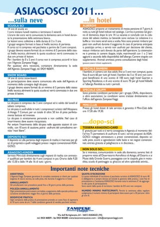 ASIAGOSCI 2011...
...sulla neve                                                                            ...in hotel
SCUOLA SCI                                                                               ALBERGHI
14 ore di scuola sci.                                                                    ASIAGOSCI propone un trattamento di mezza pensione di 7 giorni, 6
I corsi iniziano lunedì mattina e terminano il venerdì.                                  notti, su tutti gli hotel indicati nel catalogo. L’arrivo è previsto nel gior-
L’orario dei corsi verrà comunicato la domenica sera in hotel duran-                     no di domenica, dopo le ore 14. La vacanza si conclude con la cola-
te la presentazione della settimana bianca.                                              zione del sabato mattina. Le bevande sono escluse. La colazione è a
Le lezioni sono collettive e della durata di 2 o 3 ore.                                  buffet e i tre menù serali sono a scelta. Non sono previsti rimborsi per
I gruppi vengono formati in base al livello tecnico di partenza.                         pasti non usufruiti durante il soggiorno. In caso di partenza anticipata
Il corso sci è compreso nel pacchetto a partire dai 5 anni compiuti.                     o posticipo arrivo, o servizi non usufruiti per decisione del cliente,
I gruppi devono essere formati da un minimo di 5 persone dello stes-                     nessun rimborso sarà dovuto da parte dell’operatore. La sistemazio-
so livello tecnico, altrimenti la quota scuola-sci verrà commutata in                    ne è prevista in camere doppie, triple, matrimoniali con 1 o 2 letti
due ore private di lezioni.                                                              aggiunti a seconda della disponibilità dell’albergo. Camere singole con
Per i bambini da 0 a 5 anni il corso non è compreso; accordi in loco                     supplemento. Animali ammessi, previa consultazione degli hotel.
con l’Agenzia Zampese Viaggi.                                                            (possono essere richiesti supplementi).
Per qualsiasi altra necessità, contattare direttamente la sede
dell’Agenzia Zampese Viaggi, tel. 0424 460691.                                           SPECIALE BAMBINI
                                                                                         I bambini, in camera con due adulti, fino ai 5 anni non compiuti, quota
SNOW BOARD                                                                               fissa di euro 60 per tutti gli hotel. I bambini dai 5 ai 10 anni non com-
14 ore di corso snow-board.                                                              piuti beneficiano di uno sconto di 100 euro negli hotel Gaarten e
La partecipazione deve essere comunicata alla sede dell’Agenzia al                       Sporting Residence, e di uno sconto di euro 70 per gli hotel Valbella
momento della consegna degli ski-pass.                                                   e l’albergo Rendola su tutti i periodi.
I gruppi devono essere formati da un minimo di 5 persone dello stesso
livello tecnico, altrimenti la quota scuola-sci verrà commutata in due ore               SPECIALE GRUPPI
private di lezioni.                                                                      Sono previste condizioni particolari per i gruppi, CRAL, dopo-lavoro,
                                                                                         o altre associazioni. Le condizioni vanno trattate direttamente con
SKI-PASS                                                                                 l’ufficio dell’agenzia Zampese Viaggi.
Lo ski-pass è compreso dai 5 anni compiuti ed è valido dal lunedì al
sabato compreso.                                                                         MINI-CLUB
Lo ski-pass è usufruibile in tutti i comprensori sciistici dell’Altopiano                Presso gli hotel dotati di tale servizio è garantito il Mini-Club dalle
di Asiago 7 Comuni, per un totale di oltre 50 km di piste perfetta-                      ore 17,30 alle 19,30.
mente battute ed innevate.
Lo ski-pass è strettamente personale e non cedibile. Nel caso di
smarrimento deve essere riacquistato.
Per evitare l’inserimento dello ski-pass nelle apposite stazioni di con-
                                                                                         ...dopo-sci
trollo, con 10 euro di cauzione, potrai usufruire del comodissimo ser-                   TESSERA ASIAGOSCI-CARD
vizio “mani libere”.                                                                     E’ gratuita per tutti e ti verrà consegnata in Agenzia al momento del-
                                                                                         l’arrivo. Ti permetterà di usufruire di tutti i servizi proposti da ASIA-
DEPOSITO SCI                                                                             GOSCI: noleggio attrezzatura a prezzi convenzionati, deposito sci
Il deposito sci alla partenza degli impianti di risalita è riservato per gli             sulle piste, sconti e agevolazioni nelle baite e nei negozi convenzio-
sci di proprietà e quelli noleggiati presso i negozi convenzionati ASIA-                 nati, entrata gratuita al palaghiaccio e in discoteca...
GOSCI.
                                                                                         NON SOLO SCI...
ASIAGOSCI-KINDER                                                                         Se ti interessa, comunicandolo in sede alla domenica, saremo lieti di
Servizio Mini-club direttamente sugli impianti di risalita con animato-                  proporre visite all’Osservatorio Astrofisico di Asiago, all’Ossario e ai
ri qualificati per bambini dai 4 anni compiuti in poi. Orario: dalle 9,20                Musei della Grande Guerra, passeggiate con le ciaspole, gite in moto-
alle 13,30 e dalle 14 alle 16 di tutti i giorni.                                         slitta, scuola di pattinaggio su ghiaccio ed altre splendide attività...

                                                   Importanti note tecniche
  ASSISTENZA                                                                            QUOTA D’ISCRIZIONE
  L’Agenzia Viaggi Zampese garantisce la completa assistenza ai clienti per qualsiasi   La quota individuale di iscrizione al pacchetto turistico di ASIAGOSCI di euro 40
  esigenza di natura tecnica, sia sulle piste, che durante il soggiorno in hotel.       è obbligatoria e sempre dovuta ed include la gestione della pratica, i costi fissi di
                                                                                        prenotazione e l’assistenza ASIAGOSCI durante tutta la settimana. E’ da aggiunge-
  ANNULLAMENTI                                                                          re alla quota di partecipazione.
  Gli annullamenti non prevedono penali fino a 30 giorni prima della partenza.          Sono esenti dalla quota di iscrizione i bambini da 0/5 anni non compiuti.
  POLIZZA ANNULLAMENTO
  Ogni prenotazione potrà essere corredata, a pagamento, dalla speciale polizza assi-   NUMERO MINIMO PARTECIPANTI. Perchè la settimana abbia regolare
  curazione annullamento viaggio fino al giorno della partenza.                         svolgimento, il numero minimo di partecipanti deve essere pari a 30 persone oltre
                                                                                        gli anni 8.
  MODIFICHE PRATICA
  Ogni variazione della pratica di prenotazione prevede un costo fisso di segreteria
  di 10 euro come da art. 7 delle condizioni generali di vendita pacchetti turistici.

                                                                       ZAMPESE
                                                                                   viaggi
                                                           Via dell’Artigianato, 64 - 36012 ASIAGO (VI)
                                   tel. 0424 460691 - fax 0424 465688 - www.lavaronevacanze.com - info@zampeseviaggi.com
 