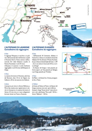 Stampa: Tipografia Samperi Messina
L’ALTOPIANO DI LAVARONE                             L’ALTOPIANO DI ASIAGO
Comodissimo da raggiungere:                         Comodissimo da raggiungere:
In Auto                                             In Auto
Si raggiunge l'Altopiano in macchina o in pull-     - Dall’Autostrada A4 Serenissima, all’altezza di
man dall'autostrada A22 del Brennero (caselli       Vicenza Est si imbocca la comodissima Autostrada
di Rovereto Nord o Trento centro) e dall'au-        Valdastico A31 fino all’uscita di Piovene Rocchette;
tostrada A31 della Valdastico (casello di           da qui, si imbocca la Strada Statale del Costo - n. 249
Piovene Rocchette) in soli 30 minuti.               - che in una ventina di minuti (soli 24 Km.) si arri-
L’Altopiano di Lavarone è anche facilmente          va ad Asiago!
raggiungibile in soli 30 minuti dall’Altopiano di   - Da Bassano del Grappa: si sale passando per
Asiago.                                             Conco; oppure per Foza passando per Valstagna;
                                                    o per Enego, passando per Primolano.
In Treno
La stazione ferroviaria di Rovereto, sulla linea    In Treno
del Brennero, dista 18 km da Folgaria (via          Da Milano o da Venezia fino a Vicenza, proseguen-
Calliano) e 30 km da Lavarone (via Calliano).       do fino a Thiene.

In Aereo                                            In Pullman
L'aeroporto più vicino è a Verona Villafranca, a    da Vicenza, da Padova, da Thiene e da Bassano del
90 km. Bus navetta sono regolarmente in atti-       Grappa numerose corse tutti i giorni dell’anno.           SEALAND SPORT
vità tra l'aeroporto e la stazione ferroviaria di   Aeroporti: Asiago “Romeo Sartori” (solo voli turi-           SERVICE
Verona (10 min.) da cui vi sono collegamenti        stici e voli a vela) Venezia “Marco polo” 120 Km. -
ferroviari diretti con Trento e Rovereto.           Verona “Villafranca” - 105 Km.
 