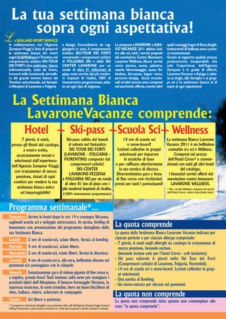 La tua settimana bianca
      sopra ogni aspettativa!
L   a SEALAND SPORT SERVICE
in collaborazione con l’Agenzia                        e Asiago. Comodissimo da rag-                         La proposta LAVARONE e ASIA-             quali massaggi, bagni di fieno, fanghi,
Zampese Viaggi è lieta di proporvi                     giungere in auto, il comprensorio                     GO VACANZE 2011 abbina inol-             trattamenti di bellezza sono a prez-
la settimana bianca dei vostri                         sciistico SKI-TOUR DEI FORTI                          tre allo sci, tutti i servizi proposti   zi convenzionati.
sogni: Sci&Wellness in Trentino, nel                   comprende i comprensori sciistici                     dal nuovissimo Centro Benessere          Grazie al rapporto qualità/ prezzo
comprensorio sciistico SKI-TOUR                        di FOLGARIA SKI e dello SKI                           Lavarone Wellness. Alcuni servizi        praticamente insuperabile che
DEI FORTI. Una settimana bianca                        CENTER LAVARONE per un                                come piscina, sauna, palestra,           solo l’esperienza dell’Agenzia
indimenticabile, tutta da vivere,                      totale di oltre 81 chilometri di                      vasche idromassaggio, sauna fin-         Zampese è in grado di offrirvi,
immersi nella incantevole atmosfe-                     piste, tutte servite dai più moder-                   landese, bio-sauna, bagno turco,         Lavarone Vacanze e Asiago è adat-
ra del grande inverno bianco del                       ni impianti di risalita, 100% di                      percorso kneipp, docce emozio-           ta ai single, alle famiglie e ai grup-
Trentino sud-orientale, nei fantasti-                  innevamento programmato, adat-                        nali ed altri ancora sono compresi       pi ed è la settimana bianca al di
ci Altopiani di Lavarone e Folgaria                    te ad ogni tipo di esigenza.                          nel pacchetto offerta, mentre altri      sopra di ogni aspettativa!



   La Settimana Bianca
     LavaroneVacanze comprende:
     Hotel + Ski-pass +Scuola Sci+ Wellness
         7 giorni, 6 notti,         Ski-pass valido dal lunedì          14 ore di scuola sci     La settimana Bianca Lavarone
  presso gli Hotel del catalogo,     al sabato nel fantastico              o snow-board!         Vacanze 2011 è un bellissimo
          a vostra scelta,            SKI TOUR DEI FORTI            Lezioni collettive in gruppi  connubio tra sci e Wellness.
     accuratamente testati e      (LAVARONE - FOLGARIA -             selezionati per imparare          Compresi nel prezzo
    selezionati dall’esperienza   FIORENTINI) composto dai               le tecniche di base      dell’Hotel Cervo* e conven-
  dell’Agenzia Zampese Viaggi,         comprensori sciistici       o per raffinare ulteriormente zionati con tutti gli altri hotel
                                           SKI-CENTER                la tua tecnica di discesa.               del catalogo,
    con trattamento di mezza
                                      LAVARONE-VEZZENA             Divertentissima gara e festa    i fantastici servizi offerti dal
     pensione, dotati di ogni




                                                                                                                                                                                                FOTO DI M. MAGENTA
                                 e FOLGARIA SKI per un totale di fine corso con ricchissimi nuovissimo centro benessere
   comfort per rendere la tua      di oltre 81 km di piste con i premi per tutti i partecipanti!     LAVARONE WELLNESS.
      settimana bianca unica     più moderni impianti di risalita.                               * Per i servizi Wellness compresi nei prezzi
        ed impareggiabile!       (100% innevamento programmato)
                                                                                                 dell’Hotel Cervo, vedere descrizione hotel.




Programma settimanale*...
Domenica: Arrivo in hotel dopo le ore 14 e consegna Ski-pass,
tagliandi scuola sci e noleggio attrezzatura. In serata, brefing di
benvenuto con presentazione del programma dettagliato della                                                  La quota comprende
tua Settimana Bianca.                                                                                        La quota della Settimana Bianca Lavarone Vacanze indicata per
Lunedì:             2 ore di scuola-sci, sciate libere. Serata al bowling                                    ciascun periodo e per ciascun albergo comprende:
                                                                                                             - 7 giorni, 6 notti negli alberghi da catalogo in trattamento di
Martedì:            4 ore di scuola-sci, sciate libere.                                                        mezza pensione, bevande escluse.
Mercoledì: 2 ore di scuola-sci, sciate libere. Serata in discoteca                                             (bevande incluse solo per l’hotel Cervo - soft inclusive);
Giovedì: 4 ore di scuola-sci e, alla sera, bellissime discese sui                                            - Ski pass valevole 6 giorni nello Ski Tour dei Forti
gommoni e/o passeggiata con le ciàspole                                                                        (Comprensori sciistici di Lavarone, Folgaria, Fiorentini);
                                                                                                             - 14 ore di scuola sci o snow-board. Lezioni collettive in grup-
Venerdì: Entusiasmante gara di slalom gigante di fine corso e,                                                 pi selezionati;
a seguire, grande festa! Tutti insieme sulla neve per mangiare i                                             - Una partita al Bowling;
prodotti tipici dell’Altopiano, il famoso formaggio Vezzena, la                                              - Un turno-entrata per discese sui gommoni.
sopressa nostrana, le torte trentine, bere un buon bicchiere di
vino, ballare, ridere, scherzare in compagnia
                                                                                                             La quota non comprende
Sabato:             Sci libero e partenze.                                                                   La quota non comprende tutto quanto non contemplato alla
* Il programma settimanale dettagliato sarà presentato dallo staff dell’Agenzia Zampese Viaggi durante il
brefing di benvenuto e potrà essere arricchito con molte altre proposte e attività ricreative e culturali.
                                                                                                             voce “la quota comprende”.
 