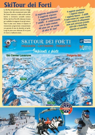SkiTour dei Forti
                                                                                                        driposto
                                                                                            ggiovie qua osto
Lo Ski-Pass del pacchetto Lavarone e Asiago
                                                                          osto         4 se
                                                                  quadrip                              trip
Vacanze, oltre alle entusiasmanti piste dello
Ski Center Lavarone, è valido anche nel bel-                 vie
                                                    8 seggio vie triposto                1 seggiovia o - 3 skilifft
                                                                                                   bipost
lissimo e vicinissimo carosello sciistico
                                                      3 seggio ia biposto           1 seggiovia per campo scuola
                                                                 v                              lant
                                                       4 seggio campi-scuola       4 tapis-rou nt di collegamento
SkiTour dei Forti. Più di 81 chilometri di piste
                                                                                                  la
                                                             t-6                    2 tapis-rou ttrezzato gratuito
per soddisfare le esigenze di tutti gli sciatori.
                                                    7 skiliff tapis-roulant                         a
                                                                                      snow park e kinderheim
Tutte le piste sono dotate di impianto di
                                                        con 6             totale
                                                                   per un                 mini-club custodito
innevamento programmato computerizzato
                                                                e
con garanzia di neve da dicembre ad aprile.            48 pist e 81 km!                    deposito sc
                                                                                                        i
Lungo le piste sono dislocate 25 tra punti                  di oltr
di ristoro e bellissime baite.
 