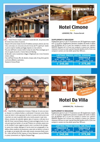 enza
                                                                                                                                               part te
                                                                                                                                           Alla e pis
                                                                                                                                             dell

                                                                                                        Hotel Cimone
                                                                                                                             ★★★
                                                                                                              LAVARONE (TN) - Frazione Bertoldi



L’       Hotel Cimone è situato a Lavarone in località Bertoldi , alla partenza dello
Ski Center, l'area sciistica di Lavarone.
                                                                                          SUPPLEMENTI E RIDUZIONI
                                                                                          Supplemento giorno in più in 1/2 pensione: euro 50. Supplemento singola:
Dispone di 42 camere dotate di servizi,TV, telefono; ascensore, solarium, sala risto-     euro 15 al giorno. Supplemento pensione completa dal lunedì al sabato:
rante, cucina tipica con un'accurata carta dei vini, bar, sala TV e giochi per i bambi-   euro 50. Bambini: da 0 a 5 anni non compiuti, in camera con i genitori:
ni, piscina scoperta riscaldata, parcheggio, deposito sci, maxi schermo.                  GRATIS!!! Bambini: da 5 a 8 anni non compiuti, in camera con i genitori:
                                                                                          riduzione di 30 euro su tutti i periodi. Secondo bambino da 0 a 5 anni non
Nei pressi dell’Hotel si trovano inoltre il campo da calcio Moar (omologato per il
                                                                                          compiuti in camera con due adulti: quota fissa 100 euro.
ritiro di squadre di serie A) , il Centro Tennis ed il Bowling.
Da Bertoldi si sale al caratteristico villaggio di Slaghenaufi, ove si trova l'omonimo
cimitero militare.                                                                                 LISTINO PREZZI HOTEL CIMONE
Il bar dell'Hotel Cimone offre alla clientela un'ampia scelta di long drink, aperitivi,            PERIODO A         PERIODO B
                                                                                                09-15/01 16-22/01 23-29/01                   06-12/02 13-19/02
una fornita caffetteria e paninoteca...                                                                                               20-26/02 27/02-05/03 06-12/03
                                                                                           30/01-5/02 13-19/03 20-26/03 27/03-02/04
Neveland di fronte all’hotel.
                                                                                                   € 345,00                                € 375,00




                                                                                                                                                      ra
                                                                                                                                                 osfe
                                                                                                                                             Atm liare
                                                                                                                                              fami


                                                                                                        Hotel Da Villa
                                                                                                                              ★★★
                                                                                                               LAVARONE (TN) - Via Dolomiti, 6


L’      Hotel Da Villa, completamente rinnovato, è l’ideale per chi cerca una vacan-
za rilassante in un ambiente familiare e confortevole. Il ristorante curato diretta-
                                                                                          SUPPLEMENTI E RIDUZIONI
                                                                                          Supplemento giorno in più in 1/2 pensione: euro 50. Supplemento singola:
mente dai titolari è molto apprezzato dai clienti e si presta ad ottimi pranzi, cene      euro 15 al giorno. Supplemento pensione completa dal lunedì al sabato:
e banchetti con tutte le specialità della cucina trentina presenti in ogni menu.          euro 50. Bambini: da 0 a 5 anni non compiuti, in camera con i genitori:
Ubicato vicinissimo allo splendido laghetto alpino di Lavarone e alle piste da sci        GRATIS!!! Bambini: da 5 a 8 anni non compiuti, in camera con i genitori:
                                                                                          riduzione di 30 euro su tutti i periodi. Secondo bambino da 0 a 5 anni non
dello Ski Center Lavarone-Vezzena, dispone di ampio parcheggio privato, di un pic-
                                                                                          compiuti in camera con due adulti: quota fissa 100 euro.
colo parco giochi per bambini e di una sala TV-lettura con caminetto sempre acce-
so che riscalderà il vostro soggiorno, proprio come in una baita di alta montagna.                LISTINO PREZZI HOTEL DA VILLA
Le camere, ben arredate, dispongono di servizi privati (con asciugacapelli), tv sat.,
                                                                                                   PERIODO A        PERIODO B
telefono diretto, cassaforte, termoautonome e quasi tutte con balcone o terrazzo e             09-15/01 16-22/01 23-29/01                    06-12/02 13-19/02
per famiglie con più bambini offre inoltre delle comode comunicanti (family room).        30/01-5/02 13-19/03 20-26/03 27/03-02/04    20-26/02 27/02-05/03 06-12/03
Per i clienti dell’hotel Da Villa l’ingresso al Centro Benessere Lavarone Wellness
è a prezzi convenzionati con l’Agenzia Zampese Viaggi.                                             € 345,00                               € 375,00
 