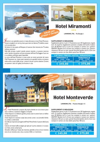 Hotel Miramonti
                                                                                                                                      ★★★
                                                                                   per
                                                                           Ideale famiglie
                                                                               e
                                                                          uppi
                                                                                                                     LAVARONE (TN) - Via Gionghi, 1
                                                                        gr

I mmerso in uno splendido scenario in mezzo alla natura si trova l'Hotel Miramonti.
Camere accoglienti con servizi privati, quasi tutte con balcone, TV, telefono, casset-
ta di sicurezza, phon.
                                                                                            SUPPLEMENTI E RIDUZIONI
                                                                                            Supplemento giorno in più in 1/2 pensione: euro 50. Supplemento singola:
                                                                                            euro 15 al giorno. Supplemento pensione completa dal lunedì al sabato:
Dai balconi la vista spazia sull'Altopiano di Lavarone. Sala ristorante, bar TV, saletta    euro 50. Bambini: da 0 a 5 anni non compiuti, in camera con i genitori:
multiuso, ascensore.                                                                        GRATIS!!! Bambini: da 5 a 8 anni non compiuti, in camera con i genitori:
                                                                                            riduzione di 30 euro su tutti i periodi. Secondo bambino da 0 a 5 anni non
Dalla bella terrazza, si gode il grande scenario naturale e si possono osservare
                                                                                            compiuti in camera con due adulti: quota fissa 100 euro.
anche i bambini che giocano nel prato attrezzato dell'hotel. Parcheggiare l'auto non
è un problema nell'ampio spazio disponibile.                                                     LISTINO PREZZI HOTEL MIRAMONTI
La cucina dell’Hotel Miramonti è curata anche nei minimi particolari dal nostro                    PERIODO A         PERIODO B
Chef. Proponiamo sia i classici piatti nazionali, sia le specialità trentine, ma teniamo          09-15/01 16-22/01 23-29/01                     06-12/02 13-19/02
molto anche ai nostri buffet, sia per i contorni che per la prima colazione. Curiamo         30/01-5/02 13-19/03 20-26/03 27/03-02/04     20-26/02 27/02-05/03 06-12/03
con passione i dolci ed il gelato, che facciamo in casa.
                                                                                                      € 345,00                                 € 375,00



                                                                                  ione
                                                                           Posiz comoda
                                                                                   e
                                                                            uilla
                                                                       tranq lle piste
                                                                             a




                                                                                                Hotel Monteverde
                                                                                                       ★★★
                                                                                                              LAVARONE (TN) - Frazione Gionghi, 112


L’     Hotel Monteverde si propone alla propria clientela con una struttura piace-
vole e moderna, in posizione soleggiata e tranquilla.
                                                                                            SUPPLEMENTI E RIDUZIONI
                                                                                            Supplemento giorno in più in 1/2 pensione: euro 50. Supplemento singola:
L’Hotel dispone di un bellissimo giardino privato; tutte le camere hanno un bellissi-       euro 15 al giorno. Supplemento pensione completa dal lunedì al sabato:
mo balcone panoramico.                                                                      euro 50. Bambini: da 0 a 5 anni non compiuti, in camera con i genitori:
L’hotel dispone di 2 ascensori, ampie sale, servizio curato e una atmosfera familia-        GRATIS!!! Bambini: da 5 a 8 anni non compiuti, in camera con i genitori:
                                                                                            riduzione di 30 euro su tutti i periodi. Secondo bambino da 0 a 5 anni non
re, cordiale e confortevole.
                                                                                            compiuti in camera con due adulti: quota fissa 100 euro.
Una delle più importanti prerogative dell’Hotel Monte Verde è il piacere della buona
cucina
                                                                                             LISTINO PREZZI HOTEL MONTEVERDE
Colorati ed invitanti buffet accolgono gli ospiti per la prima colazione e in occasio-
ne di feste, serate cocktail party.                                                             PERIODO A         PERIODO B
                                                                                                09-15/01 16-22/01 23-29/01                     06-12/02 13-19/02
Atmosfera raffinata per l'ampia sala ristorante, splendida cornice ad una romantica        30/01-5/02 13-19/03 20-26/03 27/03-02/04     20-26/02 27/02-05/03 06-12/03
cena ad una romantica cena a due, un pranzo d'affari, un ricevimento.
                                                                                                   € 345,00                                 € 375,00
 