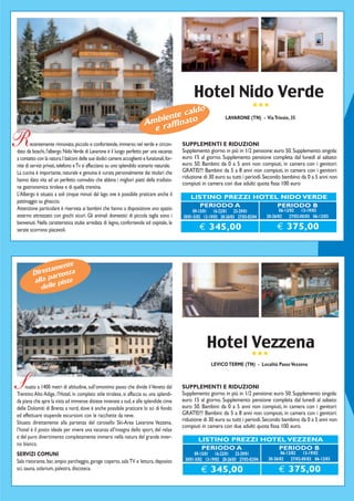 Hotel Nido Verde
                                                                                                                                  ★★★
                                                                                     ldo
                                                                             iente cao
                                                                         Ambraffinat
                                                                                                                    LAVARONE (TN) - Via Trieste, 35

                                                                           e
R       ecentemente rinnovato, piccolo e confortevole, immerso nel verde e circon-
dato da boschi, l'albergo Nido Verde di Lavarone è il luogo perfetto per una vacanza
                                                                                             SUPPLEMENTI E RIDUZIONI
                                                                                             Supplemento giorno in più in 1/2 pensione: euro 50. Supplemento singola:
a contatto con la natura. I balconi delle sue dodici camere accoglienti e funzionali, for-   euro 15 al giorno. Supplemento pensione completa dal lunedì al sabato:
nite di servizi privati, telefono e Tv si affacciano su uno splendido scenario naturale.     euro 50. Bambini: da 0 a 5 anni non compiuti, in camera con i genitori:
La cucina è importante, naturale e genuina è curata personalmente dai titolari che           GRATIS!!! Bambini: da 5 a 8 anni non compiuti, in camera con i genitori:
                                                                                             riduzione di 30 euro su tutti i periodi. Secondo bambino da 0 a 5 anni non
hanno dato vita ad un perfetto connubio che abbina i migliori piatti della tradizio-
                                                                                             compiuti in camera con due adulti: quota fissa 100 euro
ne gastronomica tirolese e di quella trentina.
L’Albergo è situato a soli cinque minuti dal lago ove è possibile praticare anche il
                                                                                                 LISTINO PREZZI HOTEL NIDO VERDE
pattinaggio su ghiaccio.
                                                                                                    PERIODO A        PERIODO B
Attenzione particolare è riservata ai bambini che hanno a disposizione uno spazio                 09-15/01 16-22/01 23-29/01                    06-12/02 13-19/02
esterno attrezzato con giochi sicuri. Gli animali domestici di piccola taglia sono i         30/01-5/02 13-19/03 20-26/03 27/03-02/04    20-26/02 27/02-05/03 06-12/03
benvenuti. Nella caratteristica stube arredata di legno, confortevole ed ospitale, le
serate scorrono piacevoli.                                                                           € 345,00                                € 375,00



                  ente
            ettam nza
         Dir arte
         alla p piste
            delle




                                                                                                         Hotel ★★★
                                                                                                               Vezzena
                                                                                                            LEVICO TERME (TN) - Località Passo Vezzena



S    ituato a 1400 metri di altitudine, sull’omonimo passo che divide il Veneto dal
Trentino Alto Adige, l’Hotel, in completo stile tirolese, si affaccia su una splendi-
                                                                                             SUPPLEMENTI E RIDUZIONI
                                                                                             Supplemento giorno in più in 1/2 pensione: euro 50. Supplemento singola:
da piana che apre la vista ad immense distese innevate a sud, e alle splendide cime          euro 15 al giorno. Supplemento pensione completa dal lunedì al sabato:
delle Dolomiti di Brenta a nord, dove è anche possibile praticare lo sci di fondo            euro 50. Bambini: da 0 a 5 anni non compiuti, in camera con i genitori:
ed effettuare stupende escursioni con le racchette da neve.                                  GRATIS!!! Bambini: da 5 a 8 anni non compiuti, in camera con i genitori:
                                                                                             riduzione di 30 euro su tutti i periodi. Secondo bambino da 0 a 5 anni non
Situato direttamente alla partenza del carosello Ski-Area Lavarone Vezzena,
                                                                                             compiuti in camera con due adulti: quota fissa 100 euro.
l’hotel è il posto ideale per vivere una vacanza all’insegna dello sport, del relax
e del puro divertimento completamente immersi nella natura del grande inver-                         LISTINO PREZZI HOTEL VEZZENA
no bianco.
                                                                                                      PERIODO A        PERIODO B
SERVIZI COMUNI                                                                                     09-15/01 16-22/01 23-29/01                   06-12/02 13-19/02
                                                                                              30/01-5/02 13-19/03 20-26/03 27/03-02/04   20-26/02 27/02-05/03 06-12/03
Sala ristorante, bar, ampio parcheggio, garage coperto, sala TV e lettura, deposito
sci, sauna, solarium, palestra, discoteca.                                                            € 345,00                                € 375,00
 