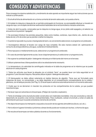 CONSEJOS Y ADVERTENCIAS 11 
Para conseguir la máxima satisfacción y rendimiento de este aparato es importante seguir las instrucciones que se 
indican a continuación: 
☼ Enchufe la ficha de alimentación en un toma corriente de tensión adecuada, con puesta a tierra. 
☼ Al instalar la máquina o después de un período prolongado sin funcionar, es aconsejable efectuar un lavado sin 
carga de ropa, con el objeto de eliminar sedimentos habituales de la red domiciliaria o lavados anteriores. 
☼ Antes de abrir la puerta, compruebe que la máquina no tenga agua, la luz piloto esté apagada y el selector se 
encuentre en la posición “apagado”. 
☼ Se aconseja introducir las prendas pequeñas, tales como medias, cordones, ropa interior, etc., dentro de una 
bolsa de red, a fin de evitar que se pierdan o dañen la máquina. 
☼ Cuando la ropa esté muy sucia o impregnada de barro, es conveniente seleccionar un programa con prelavado. 
☼ Aconsejamos efectuar el lavado con carga de ropa completa. De esta manera estará Ud. optimizando el 
consumo de energía eléctrica y de agua, cuidando el medioambiente. 
☼ Para ropa poco o medianamente sucia, seleccionar un programa sin prelavado. 
☼ En caso de prendas ligeramente sucias, lavar a baja temperatura y/o seleccionar un programa corto. 
☼ No superar la cantidad de jabón / detergente indicada por el fabricante del mismo en el envase. 
☼Utilizar quitamanchas o blanqueadores sólo si es absolutamente necesario. 
☼ La temperatura y la velocidad de centrifugado indicada en la tabla de programas es la máxima que se puede 
alcanzar en cada programa. 
☼ Todos los artículos que lleven la etiqueta con el símbolo “lana”, se pueden lavar con toda seguridad en el 
programa “Lana”de esta máquina. Recuerde utilizar el jabón / detergente adecuado. 
☼ El blanqueador se debe utilizar solamente en tejidos blancos de algodón. Tiene que ser formulado para 
máquinas de lavar, no concentrado, y se debe depositar en el compartimento correspondiente de la cubeta / 
jabonera, con el tabique previsto (Ver Pag. 5). El lavarropas lo adiciona automáticamente en el momento adecuado. 
☼ Cuide que no se derramen ni mezclen los productos en los compartimentos de la cubeta, ya que pueden 
manchar la ropa. 
☼ No lavar ropa con solventes en el lavarropas. (Peligro de incendio o explosión). 
☼ Tanto el embalaje como el producto están construídos con materiales reciclables. Una vez concluida su vida útil, 
desecharlo de acuerdo a las normas medioambientales. Para inutilizarlo, extraer el enchufe y cortar el cable de 
alimentación para que no pueda conectarse a la toma de corriente. 
☼ No deje el lavarropas a la intemperie o expuesto a la acción de los agentes atmosféricos (lluvia, sol, etc.). 
☼ No lo sitúe en lugares húmedos o próximos a áreas donde pueda ser rociado por duchas, o chorros de agua. 
☼ No recubra el lavarropas con tela o plástico durante su funcionamiento. 
 
