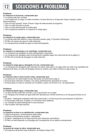 12 
SOLUCIONES A PROBLEMAS 
Problema: 
La máquina no funciona, compruebe que: 
☼ 
La puerta esté bien cerrada. 
☼ Los fusibles de su hogar no estén fundidos o la llave térmica o el disyuntor hayan actuado. (esten 
desconectados). 
☼ Que se haya pulsado “Inicio | Pausa” luego de seleccionado el programa. 
☼ Que no esté activada la pausa. 
☼ Que no esté seleccionado el antiarrugas. 
☼ Ver el siguiente problema: la máquina no carga agua. 
Problema: 
La máquina no carga agua, compruebe que: 
☼ La canilla esté bien abierta y haya suficiente presión (pág. 3 Conexión Hidráulica). 
☼ El filtro de ingreso de agua no esté obstruido. 
☼ La manguera de entrada de agua no esté estrangulada. 
Problema: 
La máquina no descarga o no centrifuga, compruebe que: 
☼ La manguera de desagote no esté estrangulada ni taponada. 
☼ La manguera de desagote esté correctamente instalada según las instrucciones de la página 3. 
☼ El filtro de la bomba de desagote no esté obstruido. 
Problema: 
La máquina carga agua y desagota a la vez, compruebe que: 
☼ La manguera de desagote esté colocada a la altura adecuada y no haga sifón por estar muy ajustados los 
diámetros de ésta y el caño de desagüe donde se inserta o por estar inmersa en agua (pág. 3). 
Problema: 
La máquina vibra o hace mucho ruido, compruebe que: 
☼ La operación de desanclaje ha sido efectuada correctamente (pág 3). 
☼ El lavarropas esté bien nivelado y las patas perfectamente apoyadas en el piso. 
☼ El lavarropas no esté en contacto con muebles o pared, (al menos 5 cm. de separación). 
Problema: 
La máquina pierde agua, compruebe que: 
☼ La tapa del filtro esté bien cerrada y con la guarnición en su lugar. 
☼ La manguera de entrada de agua esté bien apretada por ambos extremos y con las guarniciones en su 
lugar. 
☼ El jabón / detergente empleado esté bien pulverizado y no forme grumos que bloqueen la jabonera. 
☼ El lavarropas esté bien nivelado y no inclinado hacia adelante. 
☼ La cantidad de jabón/detergente no sea excesiva. 
☼ Que el jabón sea baja espuma. 
Problema: 
La máquina no lava a su satisfacción, compruebe que: 
☼ Elige el programa y la temperatura adecuados. 
☼ Dosifica correctamente el jabón / detergente. 
☼ El jabón / detergente es de baja espuma para máquinas automáticas. 
☼ El filtro no esté atascado y el enjuague por consiguiente no se realice correctamente. 
Problema: 
La puerta de carga no abre, compruebe que: 
☼ El programa de lavado haya finalizado y el display indique FIN. 
 