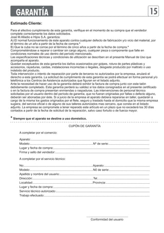 GARANTÍA 15 
Estimado Cliente: 
Para el efectivo cumplimiento de esta garantía, verifique en el momento de su compra que el vendedor 
complete correctamente los datos solicitados. 
José M.Alladio e Hijos S.A. garantiza: 
A) El normal funcionamiento de éste aparato contra cualquier defecto de fabricación y/o vicio del material, por 
el término de un año a partir de la fecha de compra.* 
B) Que la cuba no se corroe por el término de cinco años a partir de la fecha de compra.* 
Comprometiéndose a reparar o cambiar sin cargo alguno, cualquier pieza o componente que falle en 
condiciones normales de uso dentro del período mencionado. 
Las especificaciones técnicas y condiciones de utilización se describen en el presente Manual de Uso que 
acompaña el aparato. 
Quedan exceptuados de esta garantía los daños ocasionados por golpes, rotura de partes plásticas y 
accesorios, rayaduras, caídas, instalaciones incorrectas o ilegales, desgaste producido por maltrato o uso 
indebido del producto. 
Toda intervención o intento de reparación por parte de terceros no autorizados por la empresa, anulará el 
derecho a esta garantía. La solicitud de cumplimiento de esta garantía se podrá efectuar en forma personal y/o 
telefónica a los Centros de Asistencia autorizados que figuran en el listado adjunto. 
Ante la necesidad de hacer uso de la garantía deberá exhibir la factura de compra junto con este talón 
debidamente completado. Esta garantía perderá su validez si los datos consignados en el presente certificado 
o en la factura de compra presentan enmiendas o raspaduras. Las intervenciones de personal técnico 
solicitadas por el usuario dentro del período de garantía, que no fueran originadas por fallas o defecto alguno, 
deberán ser abonadas por éste. Si a juicio de la empresa el aparato debiera repararse en taller, quedarán a 
cargo de la misma los gastos originados por el flete, seguro y traslado hasta el domicilio que la misma empresa 
sugiera, del service oficial o de alguno de sus talleres autorizados mas cercano, que consta en el listado 
adjunto. La empresa se compromete a tener reparado este artículo en un plazo que no excederá los 30 días 
contados a partir de la fecha de solicitud de la reparación, salvo caso fortuito o de fuerza mayor. 
* Siempre que el aparato se destine a uso doméstico. 
CUPÓN DE GARANTÍA 
A completar por el comercio: 
Aparato:............................................................................................................................................... 
Modelo:............................................................................Nº de serie:................................................. 
Lugar y fecha de compra:.................................................................................................................... 
Firma y sello del vendedor:.................................................................................................................. 
A completar por el servicio técnico: 
No:...................................................................................Aparato:....................................................... 
Modelo:............................................................................N0 de serie:................................................. 
Apellido y nombre del usuario:............................................................................................................ 
Dirección:.........................................................................Tel............................................................... 
Localidad:........................................................................Provincia:..................................................... 
Lugar y fecha de compra:.................................................................................................................... 
Servicio técnico autorizado:................................................................................................................. 
Trabajo efectuado:............................................................................................................................... 
.................................................. 
Conformidad del usuario 
 