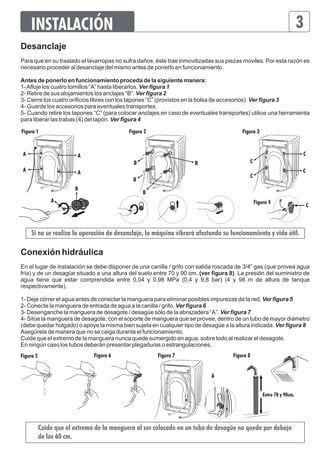 INSTALACIÓN 3 
Desanclaje 
Para que en su traslado el lavarropas no sufra daños, éste trae inmovilizadas sus piezas moviles. Por esta razón es 
necesario proceder al desanclaje del mismo antes de ponerlo en funcionamiento. 
Antes de ponerlo en funcionamiento proceda de la siguiente manera: 
1- Afloje los cuatro tornillos “A” hasta liberarlos. Ver figura 1 
2- Retire de sus alojamientos los anclajes “B”. Ver figura 2 
3- Cierre los cuatro orificios libres con los tapones “C” (provistos en la bolsa de accesorios). Ver figura 3 
4- Guarde los accesorios para eventuales transportes. 
5- Cuando retire los tapones “C” (para colocar anclajes en caso de eventuales transportes) utilice una herramienta 
para liberar las trabas (4) del tapón. Ver figura 4 
C 
C 
Figura 1 
B B 
Si no se realiza la operación de desanclaje, la máquina vibrará afectando su funcionamiento y vida útil. 
C 
Conexión hidráulica 
En el lugar de instalación se debe disponer de una canilla / grifo con salida roscada de 3/4” gas (que provea agua 
fría) y de un desagüe situado a una altura del suelo entre 70 y 90 cm. (ver figura 8). La presión del suministro de 
agua tiene que estar comprendida entre 0,04 y 0,98 MPa (0,4 y 9,8 bar) (4 y 98 m de altura de tanque 
respectivamente). 
1- Deje correr el agua antes de conectar la manguera para eliminar posibles impurezas de la red. Ver figura 5 
2- Conecte la manguera de entrada de agua a la canilla / grifo. Ver figura 6 
3- Desenganche la manguera de desagote / desagüe sólo de la abrazadera “A”. Ver figura 7 
4- Sitúe la manguera de desagote, con el soporte de manguera que se provee, dentro de un tubo de mayor diámetro 
(debe quedar holgado) o apoye la misma bien sujeta en cualquier tipo de desagüe a la altura indicada. Ver figura 8 
Asegúrela de manera que no se caiga durante el funcionamiento. 
Cuide que el extremo de la manguera nunca quede sumergido en agua, sobre todo al realizar el desagote. 
En ningún caso los tubos deberán presentar plegaduras o estrangulaciones. 
Cuide que el extremo de la manguera al ser colocado en un tubo de desagüe no quede por debajo 
de los 60 cm. 
A 
A 
A A 
A 
B 
C 
Figura 3 
Figura 4 
Figura 2 
B 
B 
C 
Figura 5 Figura 6 Figura 7 Figura 8 
Entre 70 y 90cm. 
A 
 