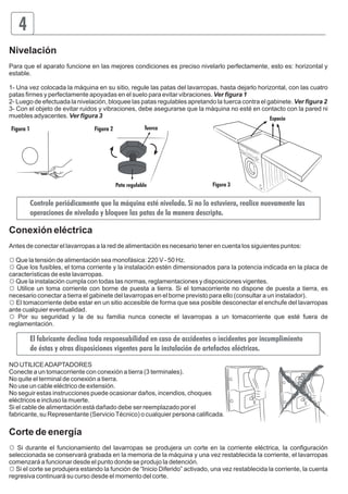 4 
Nivelación 
Para que el aparato funcione en las mejores condiciones es preciso nivelarlo perfectamente, esto es: horizontal y 
estable. 
1- Una vez colocada la máquina en su sitio, regule las patas del lavarropas, hasta dejarlo horizontal, con las cuatro 
patas firmes y perfectamente apoyadas en el suelo para evitar vibraciones. Ver figura 1 
2- Luego de efectuada la nivelación, bloquee las patas regulables apretando la tuerca contra el gabinete. Ver figura 2 
3- Con el objeto de evitar ruidos y vibraciones, debe asegurarse que la máquina no esté en contacto con la pared ni 
muebles adyacentes. Ver figura 3 
Espacio 
Figura 3 
Tuerca 
Pata regulable 
Figura 1 Figura 2 
Controle periódicamente que la máquina esté nivelada. Si no lo estuviera, realice nuevamente las 
operaciones de nivelado y bloquee las patas de la manera descripta. 
Conexión eléctrica 
Antes de conectar el lavarropas a la red de alimentación es necesario tener en cuenta los siguientes puntos: 
☼ Que la tensión de alimentación sea monofásica: 220 V - 50 Hz. 
☼ Que los fusibles, el toma corriente y la instalación estén dimensionados para la potencia indicada en la placa de 
características de este lavarropas. 
☼ Que la instalación cumpla con todas las normas, reglamentaciones y disposiciones vigentes. 
☼ Utilice un toma corriente con borne de puesta a tierra. Si el tomacorriente no dispone de puesta a tierra, es 
necesario conectar a tierra el gabinete del lavarropas en el borne previsto para ello (consultar a un instalador). 
☼ El tomacorriente debe estar en un sitio accesible de forma que sea posible desconectar el enchufe del lavarropas 
ante cualquier eventualidad. 
☼ Por su seguridad y la de su familia nunca conecte el lavarropas a un tomacorriente que esté fuera de 
reglamentación. 
El fabricante declina toda responsabilidad en caso de accidentes o incidentes por incumplimiento 
de éstas y otras disposiciones vigentes para la instalación de artefactos eléctricos. 
NO UTILICE ADAPTADORES 
Conecte a un tomacorriente con conexión a tierra (3 terminales). 
No quite el terminal de conexión a tierra. 
No use un cable eléctrico de extensión. 
No seguir estas instrucciones puede ocasionar daños, incendios, choques 
eléctricos e incluso la muerte. 
Si el cable de alimentación está dañado debe ser reemplazado por el 
fabricante, su Representante (Servicio Técnico) o cualquier persona calificada. 
Corte de energía 
☼ Si durante el funcionamiento del lavarropas se produjera un corte en la corriente eléctrica, la configuración 
seleccionada se conservará grabada en la memoria de la máquina y una vez restablecida la corriente, el lavarropas 
comenzará a funcionar desde el punto donde se produjo la detención. 
☼ Si el corte se produjera estando la función de “Inicio Diferido” activado, una vez restablecida la corriente, la cuenta 
regresiva continuará su curso desde el momento del corte. 
 