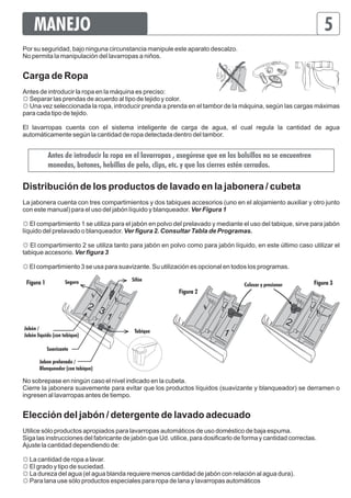 MANEJO 5 
Por su seguridad, bajo ninguna circunstancia manipule este aparato descalzo. 
No permita la manipulación del lavarropas a niños. 
Carga de Ropa 
Antes de introducir la ropa en la máquina es preciso: 
☼ Separar las prendas de acuerdo al tipo de tejido y color. 
☼ Una vez seleccionada la ropa, introducir prenda a prenda en el tambor de la máquina, según las cargas máximas 
para cada tipo de tejido. 
El lavarropas cuenta con el sistema inteligente de carga de agua, el cual regula la cantidad de agua 
automáticamente según la cantidad de ropa detectada dentro del tambor. 
Antes de introducir la ropa en el lavarropas , asegúrese que en los bolsillos no se encuentren 
monedas, botones, hebillas de pelo, clips, etc. y que los cierres estén cerrados. 
Distribución de los productos de lavado en la jabonera / cubeta 
La jabonera cuenta con tres compartimientos y dos tabiques accesorios (uno en el alojamiento auxiliar y otro junto 
con este manual) para el uso del jabón líquido y blanqueador. Ver Figura 1 
☼ El compartimiento 1 se utiliza para el jabón en polvo del prelavado y mediante el uso del tabique, sirve para jabón 
líquido del prelavado o blanqueador. Ver figura 2. Consultar Tabla de Programas. 
☼ El compartimiento 2 se utiliza tanto para jabón en polvo como para jabón líquido, en este último caso utilizar el 
tabique accesorio. Ver figura 3 
☼ El compartimiento 3 se usa para suavizante. Su utilización es opcional en todos los programas. 
Figura 1 Seguro Sifón Figura 3 
Figura 2 
2 
3 1 
Jabón / Tabique 
Jabón liquido (con tabique) 
Suavizante 
Jabon prelavado / 
Blanqueador (con tabique) 
Colocar y presionar 
2 
1 
No sobrepase en ningún caso el nivel indicado en la cubeta. 
Cierre la jabonera suavemente para evitar que los productos líquidos (suavizante y blanqueador) se derramen o 
ingresen al lavarropas antes de tiempo. 
Elección del jabón / detergente de lavado adecuado 
Utilice sólo productos apropiados para lavarropas automáticos de uso doméstico de baja espuma. 
Siga las instrucciones del fabricante de jabón que Ud. utilice, para dosificarlo de forma y cantidad correctas. 
Ajuste la cantidad dependiendo de: 
☼ La cantidad de ropa a lavar. 
☼ El grado y tipo de suciedad. 
☼ La dureza del agua (el agua blanda requiere menos cantidad de jabón con relación al agua dura). 
☼ Para lana use sólo productos especiales para ropa de lana y lavarropas automáticos 
 