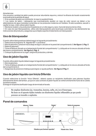 6 
Advertencias: 
Una excesiva cantidad de jabón puede provocar abundante espuma y reducir la eficacia de lavado ocasionando 
eventualmente la pérdida de agua. 
☼ Si la cantidad de jabón es insuficiente, la ropa no quedará limpia. 
☼ Los restos de jabón / detergente que eventualmente queden en ropa de color oscuro se deben a los 
ablandadores de agua insolubles contenidos en los productos modernos sin fosfatos. Si esto sucediera, sacudir o 
cepillar la ropa, o bien utilizar jabón líquido. 
☼ Mantener el jabón y los productos limpiadores en un sitio seguro y seco, fuera del alcance de los niños. 
☼ En caso de usar blanqueadores, utilice sólo blanqueadores para lavarropas automáticos, lea atentamente las 
instrucciones del producto y asegúrese que el tejido soporte el tratamiento con blanqueador. 
Uso de blanqueador 
Cuando utilice blanqueadores deberá seguir el siguiente procedimiento: 
☼ Seleccione el programa “B - Algodón 60º + Lavandina”. 
☼ Abra la jabonera y presione hacia abajo el seguro ubicado en la pared del compartimiento 3.Ver figura 1, Pág. 5. 
☼ Retire la jabonera. 
☼ Tome el tabique ubicado en el alojamiento frontal del compartimiento 1 y colóquelo en la ranura ubicada al fondo 
del mismo compartimiento. Ver figura 2, Pág. 5. 
☼ Coloque la jabonera en su lugar, cargue los productos y ciérrela. 
Uso de jabón líquido 
Cuando utilice jabón liquido deberá seguir el siguiente procedimiento: 
☼ Abra la jabonera. 
☼ Tome el tabique ubicado en el alojamiento frontal del compartimiento 1 y colóquelo en la ranura ubicada al fondo 
del compartimiento 2. 
☼ Asegúrese de presionar el tabique para lograr un ajuste perfecto. Ver figura 3 Pág. 5 
Uso de jabón líquido con Inicio Diferido 
Cuando seleccione la función “Inicio Diferido”, deberá usarse un recipiente dosificador para jabones líquidos 
directamente dentro del tambor, ya que en caso contrario el jabón líquido se vertería lentamente fuera de la cubeta 
durante la espera. 
Extraiga el recipiente dosificador luego de terminado el lavado. 
No emplear disolventes (ej.: trementina, bencina, nafta, etc.) en el lavarropas. 
No lavar en el aparato tejidos tratados con disolventes líquidos inflamables ya que puede 
provocar un incendio o explosión. 
Panel de comandos 
Jabonera / Cubeta Display* Selector de programas 
Lavaurora 7919 Lavado 
Velocidad de 
Centrifugado 
Enjuague Suavizante Centrifugado Vaciado 
Plancha 
Fácil 
Extra 
Enjuague 
Lavado 
Rápido 
Inicio 
Diferido 
*Según versión Pulsadores para funciones especiales* Pulsador Incio / Pausa 
 