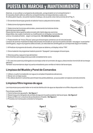 PUESTA EN MARCHA y MANTENIMIENTO 9 
Ademas, si va a utilizar un programa de prelavado, ponga el jabón en el compartimiento 1. 
Si necesita añadir aditivos utilice los compartimientos correspondientes a cada uno. 
Si utiliza jabón liquido, recuerde insertar el tabique, de acuerdo a las instrucciones de la Pag. 5. 
☼ Encienda el lavarropas girando el selector hacia cualquiera de los lados. 
☼ Seleccione el programa deseado. 
☼ Seleccione las funciones adicionales, presionando los botones de las 
opciones que quiera elegir. 
Dependiendo del programa seleccionado sólo habrá algunas opciones 
disponibles, las cuales mostrarán su modificación en el display o encendiendo 
una luz vinculada al botón, según corresponda. Ver tabla de programas. 
☼ Pulse el botón de “Inicio | Pausa” para que el lavarropas comience con el ciclo de lavado. 
La barra de avance mostrará la etapa del proceso de lavado en que se encuentra (lavado / enjuague / suavizante / 
centrifugado), según el programa seleccionado y la velocidad de centrifugado (si corresponde según el modelo). 
☼ Al finalizar el programa de lavado, el lavarropas se detiene y el display indica “FIN”. 
☼ Gire el selector de programas hasta la posición “Apagado” para apagar el lavarropas. 
☼ Abra la puerta y saque la ropa del tambor. 
Gire el tambor para asegurarse que esté completamente vacío. 
☼ En caso de ausencia prolongada se aconseja cortar el suministro de agua y desconectar el enchufe de la energía 
eléctrica. 
También recomendamos dejar la puerta entreabierta para ventilar el interior del lavarropas. 
Limpieza del Mueble y Panel de Comandos 
☼ Utilizar un paño humedecido con agua (no emplear limpiadores abrasivos). 
☼ Secar con un trapo suave. 
☼ No utilizar alcohol ni solventes para limpiar las partes plásticas, ya que pueden envejecer prematuramente. 
Limpieza filtro ingreso de agua 
Las impurezas que pueda haber en la red de distribución de agua se depositan en el filtro dispuesto a tal fin. 
Para limpiar este filtro: 
☼ Cierre la llave de agua/grifo. Ver figura 1 
☼ Desenrosque la manguera de entrada de agua en la parte posterior del lavarropas. Ver figura 2 
☼ Saque el filtro con una pinza de punta plana y límpielo. Ver figura 3 
☼ Proceda a la inversa para conectar la manguera. 
Figura 1 Figura 2 Figura 3 
 