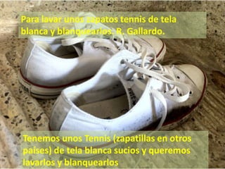 Para lavar unos zapatos tennis de tela blanca y blanquearlos. R. Gallardo. Tenemos unos Tennis (zapatillas en otros países) de tela blanca sucios y queremos lavarlos y blanquearlos 
