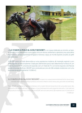 O LA VARZEA POLO & GOLF RESORT é um espaço dedicado ao convívio, ao lazer,
ao desporto e ao relaxamento numa região única em termos ambientais e apresenta uma vasta oferta
de produtos e serviços apostando na ligação à natureza, à água, ao mundo equestre, ao polo, ao golfe
e ao bem-estar.

O RESORT como um todo desenvolve-se numa arquitectura moderna, de inspiração regional e com
fortes ligações ao meio envolvente. Criado para 200 hectares possui dois Aldeamentos Turísticos 4*, um
Hotel Apartamento 4*, uma área de expansão com um Hotel de 5* e um Centro Equestre e de Polo de
grande dimensão. No final o RESORT será constituído por cerca de 500 unidades residenciais com uma
área total de aproximadamente 115.000 m2.




LA VARZEA POLO & GOLF RESORT is a space in an unique environmental area for fun, leisure, sports
      and relax with a enormous variety of products and services linked to nature, horses, polo, golf, water and well-being.


The all RESORT was inspired by regional architecture, with a modern feel and strong links to the surrounded nature. Was
designed for 200 hectares with two 4 star Villages, a 4 stars hotel apartment and a expansion area with a 5 star hotel and
a big facility for Horses and Polo. At final stage the RESORT will count with almost 500 residential units in a total area of
                                                                                                                     115.000 sqm.




                                                                        LA VARZEA POLO & GOLF RESORT
                                                                               Onde o Polo Acontece . Where Polo Happens...
                                                                                                                              15
 