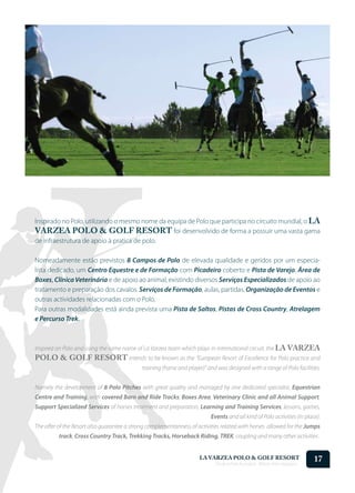 Inspirado no Polo, utilizando o mesmo nome da equipa de Polo que participa no circuito mundial, o LA
VARZEA POLO & GOLF RESORT foi desenvolvido de forma a possuir uma vasta gama
de infraestrutura de apoio à pratica de polo.

Nomeadamente estão previstos 8 Campos de Polo de elevada qualidade e geridos por um especia-
lista dedicado, um Centro Equestre e de Formação com Picadeiro coberto e Pista de Varejo, Área de
Boxes, Clínica Veterinária e de apoio ao animal, existindo diversos Serviços Especializados de apoio ao
tratamento e preparação dos cavalos. Serviços de Formação, aulas, partidas, Organização de Eventos e
outras actividades relacionadas com o Polo.
Para outras modalidades está ainda prevista uma Pista de Saltos, Pistas de Cross Country, Atrelagem
e Percurso Trek.



Inspired on Polo and using the same name of La Varzea team which plays in international circuit, the LA VARZEA
POLO & GOLF RESORT intends to be known as the “European Resort of Excellence for Polo practice and
                                             training (horse and player)” and was designed with a range of Polo facilities.


Namely the development of 8 Polo Pitches with great quality and managed by one dedicated specialist, Equestrian
Centre and Training, with covered Barn and Ride Tracks; Boxes Area, Veterinary Clinic and all Animal Support,
Support Specialized Services of horses treatment and preparation, Learning and Training Services, lessons, games,
                                                                           Events and all kind of Polo activities (in place).
The offer of the Resort also guarantee a strong complementariness of activities related with horses allowed for the Jumps
          track, Cross Country Track, Trekking Tracks, Horseback Riding, TREK, coupling and many other activities .


                                                                      LA VARZEA POLO & GOLF RESORT
                                                                             Onde o Polo Acontece . Where Polo Happens...
                                                                                                                            17
 