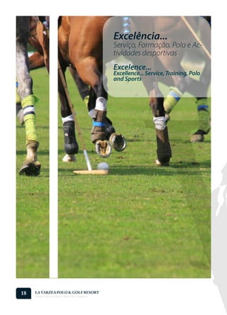 Excelência...
                                                    Serviço, Formação, Polo e Ac-
                                                    tividades desportivas
                                                    Excelence...
                                                    Excellence... Service, Training, Polo
                                                    and Sports




18   LA VARZEA POLO & GOLF RESORT
     Onde o Polo Acontece . Where Polo Happens...
 