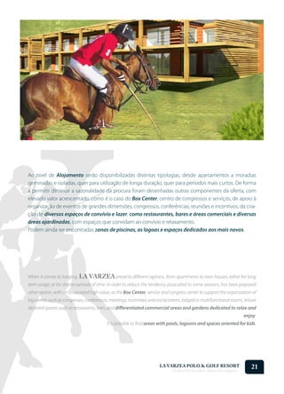 Ao nível de Alojamento serão disponibilizadas distintas tipologias, desde apartamentos a moradias
geminadas e isoladas, quer para utilização de longa duração, quer para períodos mais curtos. De forma
a permitir diminuir a sazonalidade da procura foram desenhadas outras componentes da oferta, com
elevado valor acrescentado, como é o caso do Box Center, centro de congressos e serviços, de apoio à
organização de eventos de grandes dimensões, congressos, conferências, reuniões e incentivos, da cria-
ção de diversos espaços de convívio e lazer, como restaurantes, bares e áreas comerciais e diversas
áreas ajardinadas, com espaços que convidam ao convívio e relaxamento.
Podem ainda ser encontradas zonas de piscinas, as lagoas e espaços dedicados aos mais novos.




When it comes to lodging, LA VARZEA presents different options, from apartments to twin houses, either for long
term usage, or for shorter periods of time. In order to reduce the tendency associated to some seasons, has been prepared
other option, with an associated high value, as the Box Center, service and congress center to support the organization of
big events such as congresses, conferences, meetings, incentives and social events, lodged in multifunctional rooms, leisure
destined spaces such as restaurants, bars, and differentiated commercial areas and gardens dedicated to relax and
                                                                                                                             enjoy.
                                          It is possible to find areas with pools, lagoons and spaces oriented for kids.




                                                                       LA VARZEA POLO & GOLF RESORT
                                                                              Onde o Polo Acontece . Where Polo Happens...
                                                                                                                                21
 