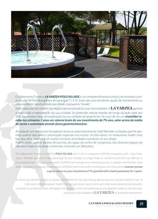O Aldeamento Turístico LA VARZEA POLO VILLAGE é um empreendimento turístico de 4 estrelas com-
posto por 98 Polo Bungalows de tipologias T1 e T2. Estes são uma excelente opção de investimento ou
uma excelente oportunidade para férias e pequenos “breaks”.
Pode optar por um modelo de negócio personalizado às suas necessidades. O LA VARZEA garante
a exploração e manutenção da sua unidade. Se pretender realizar estadas de longa duração opte por
50% das receitas totais da exploração da sua unidade de alojamento. No caso de ser um investidor re-
ceba nos primeiros 3 anos um retorno bruto do seu investimento de 7% ano, valor acima da média
do sector e sustentado através duma garantia bancária.

Ao adquirir um dos nossos Bungalows torna-se automaticamente Gold Member La Varzea que lhe per-
mite usufruir descontos e promoções especiais nos nossos 14 club rooms, no restaurante, health club,
bar, Spa, ténis, eventos e em outras inúmeras actividades e produtos ao seu dispor.
Podem ainda usufruir da área de piscinas, da Lagoa, do centro de congressos, dos diversos espaços de
convívio e lazer e das áreas comerciais, incluindo um Delicatess.

The Aldeamento Turístico LA VARZEA POLO VILLAGE with 4 stars is composed of 98 Polo Bungalows with 1 and 2 bed-
rooms. Whether you wish to take advantage for your holidays or simply make an excellent investment, we offer you a
personalized response to your every need. LA VARZEA will manage and maintain your unit, its gardens and facilities. If you
prefer long stays in La Varzea choose a return of 50% of room revenue from renting your unit. If you are an investor receive
                               a gross return on your investment of 7% granted with a bank guarantee for 3 years.


As Owner you become at once La Varzea Gold Member for one year having special discounts and promotions in our 14
        club rooms, in the restaurant, health club, bar, spa, tennis courts, events and other several products and activities.
Is possible to use the pool areas, the lagoon, the congress center and several leisure and relaxation areas as also the shop-
                                               ping areas to be available at LA VARZEA including the delicatessen.


                                                                        LA VARZEA POLO & GOLF RESORT
                                                                               Onde o Polo Acontece . Where Polo Happens...
                                                                                                                              25
 