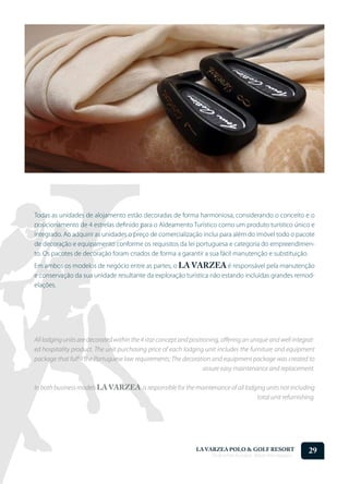 Todas as unidades de alojamento estão decoradas de forma harmoniosa, considerando o conceito e o
posicionamento de 4 estrelas definido para o Aldeamento Turístico como um produto turístico único e
integrado. Ao adquirir as unidades o preço de comercialização inclui para além do imóvel todo o pacote
de decoração e equipamento conforme os requisitos da lei portuguesa e categoria do empreendimen-
to. Os pacotes de decoração foram criados de forma a garantir a sua fácil manutenção e substituição.
Em ambos os modelos de negócio entre as partes, o LA VARZEA é responsável pela manutenção
e conservação da sua unidade resultante da exploração turística não estando incluídas grandes remod-
elações.




All lodging units are decorated within the 4 star concept and positioning, offering an unique and well integrat-
ed hospitality product. The unit purchasing price of each lodging unit includes the furniture and equipment
package that fulfill the Portuguese law requirements; The decoration and equipment package was created to
                                                                    assure easy maintenance and replacement.

In both business models LA VARZEA is responsible for the maintenance of all lodging units not including
                                                                                total unit refurnishing.




                                                                LA VARZEA POLO & GOLF RESORT
                                                                      Onde o Polo Acontece . Where Polo Happens...
                                                                                                                     29
 