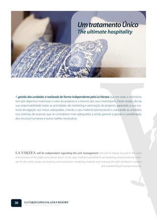 Um tratamento Único
                                                            The ultimate hospitality




A gestão das unidades é realizada de forma independente pelo La Varzea que em todo o momento
tem por objectivo maximizar o valor do projecto e o retorno dos seus investidores. Deste modo, são da
sua responsabilidade todas as actividades de marketing e promoção do projecto, garantido a sua cor-
recta divulgação nos meios adequados, criando o seu material promocional e colocando as unidades
nos sistemas de reservas que se considerem mais adequados e ainda garante a gestão e coordenação
dos recursos humanos e outras tarefas necessárias.




LA VARZEA will be independent regarding the unit management and will be always focused in the value
maximization of the project and owners return. In this way, it will be responsible for all marketing and promotional activi-
ties for the correct project positioning, communication, marketing material and choosing the right distribution systems
                                                                                    and coordinating all human resources.




30      LA VARZEA POLO & GOLF RESORT
        Onde o Polo Acontece . Where Polo Happens...
 