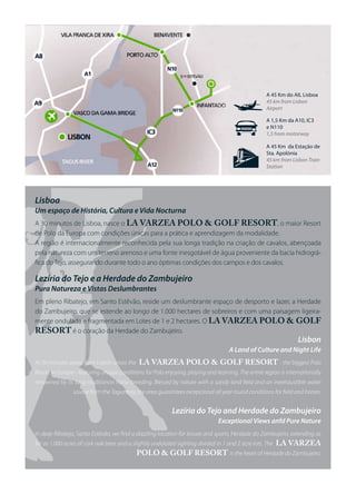 j
                                                                                                     A 45 Km do AIL Lisboa
                                                                                                     45 km from Lisbon
                                                                                                     Airport

                                                                                                     A 1,5 Km da A10, IC3
                                                                                                     e N110
                                                                                                     1,5 from motorway



                                                                                      t
                                                                                                     A 45 Km da Estação de
                                                                                                     Sta. Apolónia
                                                                                                     45 km from Lisbon Train
                                                                                                     Station




Lisboa
Um espaço de História, Cultura e Vida Nocturna
A 30 minutos de Lisboa, nasce o LA VARZEA POLO & GOLF RESORT, o maior Resort
de Polo da Europa com condições únicas para a prática e aprendizagem da modalidade.
A região é internacionalmente reconhecida pela sua longa tradição na criação de cavalos, abençoada
pela natureza com um terreno arenoso e uma fonte inesgotável de água proveniente da bacia hidrográ-
fica do Tejo, assegurando durante todo o ano óptimas condições dos campos e dos cavalos.

Lezíria do Tejo e a Herdade do Zambujeiro
Pura Natureza e Vistas Deslumbrantes
Em pleno Ribatejo, em Santo Estêvão, reside um deslumbrante espaço de desporto e lazer, a Herdade
do Zambujeiro, que se estende ao longo de 1.000 hectares de sobreiros e com uma paisagem ligeira-
mente ondulada e fragmentada em Lotes de 1 e 2 hectares. O LA VARZEA POLO & GOLF
RESORT é o coração da Herdade do Zambujeiro.
                                                                                                                  Lisbon
                                                                                    A Land of Culture and Night Life
At 30 minutes away from Lisbon arises the    LA VARZEA POLO & GOLF RESORT - the biggest Polo
Resort in Europe - featuring unique conditions for Polo enjoying, playing and learning. The entire region is internationally
renowned by its long traditionon horse breeding. Blessed by nature with a sandy land field and an inexhaustible water
                source from the Tagus bay, the area guarantees excepcional all year round conditions for field and horses.


                                                           Lezíria do Tejo and Herdade do Zambujeiro
                                                                                Exceptional Views anfd Pure Nature
In deep Ribatejo, Santo Estêvão, we find a dazzling location for leisure and sports, Herdade do Zambujeiro, extending as
far as 1.000 acres of cork oak trees and a slightly undulated sighting divided in 1 and 2 acre lots. The   LA VARZEA
                                            POLO & GOLF RESORT is the heart of Herdade do Zambujeiro.
 