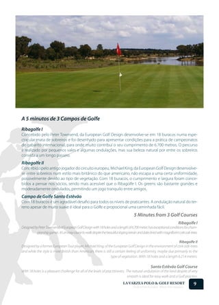 A 5 minutos de 3 Campos de Golfe
Ribagolfe I
Concebido pelo Peter Townsend, da European Golf Design desenvolve-se em 18 buracos numa espe-
ctacular mata de sobreiros e foi desenhado para apresentar condições para a prática de campeonatos
de gabarito internacional, para onde muito contribuí o seu cumprimento de 6.700 metros. O percurso
é realizado por pequenos vales e algumas ondulações, mas sua beleza natural por entre os sobreiros
convida a um longo passeio.
Ribagolfe II
Concebido pelo antigo jogador do circuito europeu, Michael King, da European Golf Design desenvolve-
se entre sobreiros num estilo mais britânico do que americano, não escapa a uma certa uniformidade,
possivelmente devido ao tipo de vegetação. Com 18 buracos, o cumprimento e largura foram conce-
bidos a pensar nos sócios, sendo mais acessível que o Ribagolfe I. Os greens são bastante grandes e
moderadamente ondulados, permitindo um jogo tranquilo entre amigos.
Campo de Golfe Santo Estêvão
Com 18 buracos é um agradável desafio para todos os níveis de praticantes. A ondulação natural do ter-
reno apesar de muito suave é ideal para o Golfe e propocional uma caminhada fácil.
                                                                                          5 Minutes from 3 Golf Courses
                                                                                                                               Ribagolfe I
Designed by Peter Townsend, of European Golf Design with 18 holes and a length of 6.700 meter, has exceptional conditions for cham-
           pionship games. It’s an easy course to walk despite the beautiful sloping terrain and dales lined with magnificent cork oak-trees.

                                                                                                                Ribagolfe II
Designed by a former European Tour player, Michael King, of the European Golf Design in the environment of cork oak-trees
and while the style is more British than American, there is still a certain feeling of uniformity, maybe due primarily to the
                                                                type of vegetation. With 18 holes and a length 6.214 meters.

                                                                                                        Santo Estêvão Golf Course
With 18 holes is a pleasant challenge for all of the levels of practitioners. The natural undulation of the land despite of very
                                                                               smooth is ideal for easy walk and a Golf practice.
                                                                                 LA VARZEA POLO & GOLF RESORT
                                                                                         Onde o Polo Acontece . Where Polo Happens...
                                                                                                                                         9
 