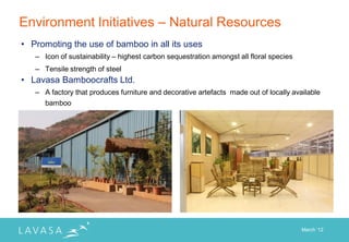 Environment Initiatives – Natural Resources
• Promoting the use of bamboo in all its uses
   – Icon of sustainability – highest carbon sequestration amongst all floral species
   – Tensile strength of steel
• Lavasa Bamboocrafts Ltd.
   – A factory that produces furniture and decorative artefacts made out of locally available
     bamboo




                                                                                        March „12
 