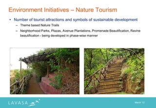 Environment Initiatives – Nature Tourism
• Number of tourist attractions and symbols of sustainable development
   – Theme based Nature Trails
   – Neighborhood Parks, Plazas, Avenue Plantations, Promenade Beautification, Ravine
     beautification - being developed in phase-wise manner




                                                                                 March „12
 