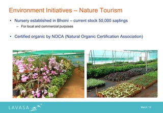 Environment Initiatives – Nature Tourism
• Nursery established in Bhoini – current stock 50,000 saplings
   – For local and commercial purposes


• Certified organic by NOCA (Natural Organic Certification Association)




                                                                     March „12
 