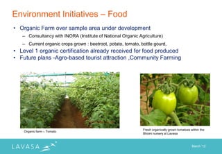 Environment Initiatives – Food
• Organic Farm over sample area under development
   – Consultancy with INORA (Institute of National Organic Agriculture)
   – Current organic crops grown : beetroot, potato, tomato, bottle gourd,
• Level 1 organic certification already received for food produced
• Future plans -Agro-based tourist attraction ,Community Farming




                                                              Fresh organically grown tomatoes within the
    Organic farm – Tomato
                                                              Bhoini nursery at Lavasa



                                                                                                March „12
 