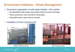Environment Initiatives - Waste Management
• Compulsory segregation of solid waste initiated - 2-bin system
   – Bio-degradable waste treated using Organic Waste Convertor technology
   – Manure produced is used internally for landscaping.
   – Recyclable waste is taken away by recyclers


• Installation of Vermi compost units




           Organic Waste Converter                             Vermi Compost Units

                                                                                     March „12
 