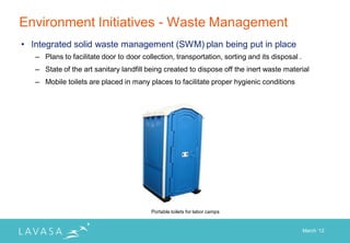 Environment Initiatives - Waste Management
• Integrated solid waste management (SWM) plan being put in place
   – Plans to facilitate door to door collection, transportation, sorting and its disposal .
   – State of the art sanitary landfill being created to dispose off the inert waste material
   – Mobile toilets are placed in many places to facilitate proper hygienic conditions




                                         Portable toilets for labor camps


                                                                                               March „12
 
