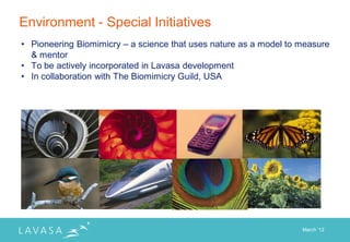 Environment - Special Initiatives
• Pioneering Biomimicry – a science that uses nature as a model to measure
  & mentor
• To be actively incorporated in Lavasa development
• In collaboration with The Biomimicry Guild, USA




                                                                   March „12
 