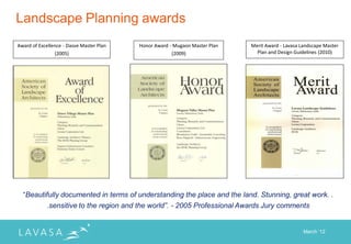 Landscape Planning awards
Award of Excellence - Dasve Master Plan   Honor Award - Mugaon Master Plan   Merit Award - Lavasa Landscape Master
                (2005)                                 (2009)                  Plan and Design Guidelines (2010)




  “Beautifully documented in terms of understanding the place and the land. Stunning, great work. .
         .sensitive to the region and the world”. - 2005 Professional Awards Jury comments


                                                                                                   March „12
 
