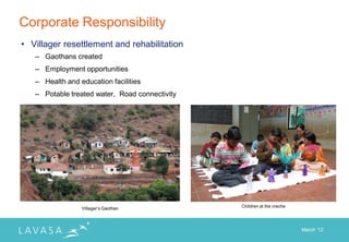Corporate Responsibility
• Villager resettlement and rehabilitation
   – Gaothans created
   – Employment opportunities
   – Health and education facilities
   – Potable treated water, Road connectivity




                 Villager‟s Gaothan             Children at the creche




                                                                         March „12
 