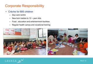 Corporate Responsibility
• Crèche for 800 children
   – Day-care centre
   – New born babies to 12 – year olds
   – Food , education and entertainment facilities
   – Regular health camps and vocational training




                                                     March „12
 