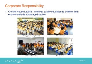 Corporate Responsibility
• Christel House Lavasa - Offering quality education to children from
  economically disadvantaged section




                Morning prayers during Assembly   Kids in classroom




                    Children in Music class       Mid-day meal



                                                                        March „12
 