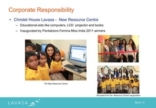 Corporate Responsibility
• Christel House Lavasa - New Resource Centre
   – Educational aids like computers, LCD projector and books
   – Inaugurated by Pantaloons Femina Miss India 2011 winners




                     The New Resource Centre




                                                        Glimpses from the Resource Centre inauguration


                                                                                                March „12
 