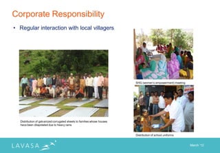 Corporate Responsibility
• Regular interaction with local villagers




                                                                          SHG (women‟s empowerment) meeting




  Distribution of galvanized corrugated sheets to families whose houses
  have been dilapidated due to heavy rains


                                                                          Distribution of school uniforms


                                                                                                              March „12
 