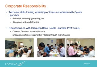 Corporate Responsibility
• Technical skills training workshop of locals undertaken with Career
  Launcher
   – Electrical, plumbing, gardening , etc.
   – Classroom and onsite training


• Discussions on with Grameen Bank (Noble Laureate Prof Yunus)
   – Create a Grameen House at Lavasa
   – Entrepreneurship development of villagers through micro-finance




                                                                        March „12
 