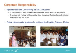 Corporate Responsibility
• Aptitude tests and Counselling for Std. X students
   – 175 students from schools of Andgaon, Kolawade, Mutha, Kondhur & Kolawade
   – Organised with the help of Maharashtra State Vocational Training Centre & Selection
     Board (MSVTC&SB), Pune


• Future plans special guidance for subjects like English, Science , Maths




                                                                                   March „12
 