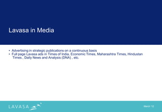 Lavasa in Media


• Advertising in strategic publications on a continuous basis
• Full page Lavasa ads in Times of India, Economic Times, Maharashtra Times, Hindustan
  Times , Daily News and Analysis (DNA) , etc.




                                                                                         March „12
 