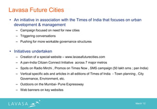 Lavasa Future Cities
• An initiative in association with the Times of India that focuses on urban
  development & management
   – Campaign focused on need for new cities
   – Triggering conversations
   – Pushing for more workable governance structures


• Initiatives undertaken
   – Creation of a special website – www.lavasafuturecities.com
   – A pan-India Citizen Connect Initiative across 7 major metros
   – Spots on Radio Mirchi , Promos on Times Now , SMS campaign (50 lakh sms ; pan India)
   – Vertical specific ads and articles in all editions of Times of India - Town planning , City
     Governance, Environment, etc.
   – Outdoors on the Mumbai- Pune Expressway
   – Web banners on key websites



                                                                                          March „12
 