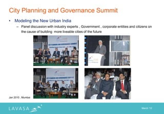 City Planning and Governance Summit
•   Modeling the New Urban India
      – Panel discussion with industry experts , Government , corporate entities and citizens on
        the cause of building more liveable cities of the future




Jan 2010 , Mumbai



                                                                                         March „12
 