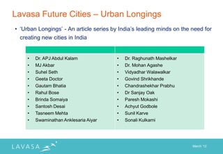 Lavasa Future Cities – Urban Longings
• „Urban Longings‟ - An article series by India‟s leading minds on the need for
 creating new cities in India


     •   Dr. APJ Abdul Kalam             •   Dr. Raghunath Mashelkar
     •   MJ Akbar                        •   Dr. Mohan Agashe
     •   Suhel Seth                      •   Vidyadhar Walawalkar
     •   Geeta Doctor                    •   Govind Shrikhande
     •   Gautam Bhatia                   •   Chandrashekhar Prabhu
     •   Rahul Bose                      •   Dr Sanjay Oak
     •   Brinda Somaiya                  •   Paresh Mokashi
     •   Santosh Desai                   •   Achyut Godbole
     •   Tasneem Mehta                   •   Sunil Karve
     •   Swaminathan Anklesaria Aiyar    •   Sonali Kulkarni




                                                                       March „12
 