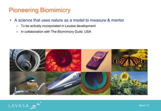 Pioneering Biomimicry
• A science that uses nature as a model to measure & mentor
   – To be actively incorporated in Lavasa development
   – In collaboration with The Biomimicry Guild, USA




                                                              March „12
 