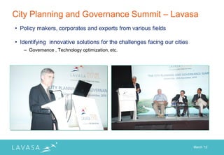 City Planning and Governance Summit – Lavasa
• Policy makers, corporates and experts from various fields

• Identifying innovative solutions for the challenges facing our cities
   – Governance , Technology optimization, etc.




                                                                          March „12
 