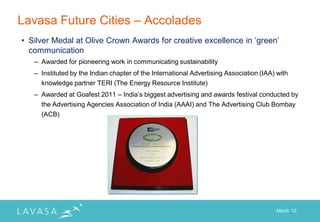 Lavasa Future Cities – Accolades
• Silver Medal at Olive Crown Awards for creative excellence in „green‟
  communication
   – Awarded for pioneering work in communicating sustainability
   – Instituted by the Indian chapter of the International Advertising Association (IAA) with
     knowledge partner TERI (The Energy Resource Institute)
   – Awarded at Goafest 2011 – India‟s biggest advertising and awards festival conducted by
     the Advertising Agencies Association of India (AAAI) and The Advertising Club Bombay
     (ACB)




                                                                                        March „12
 