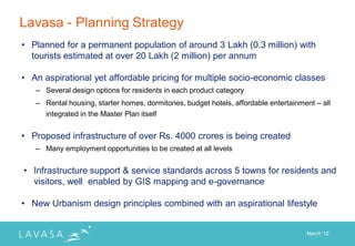 Lavasa - Planning Strategy
• Planned for a permanent population of around 3 Lakh (0.3 million) with
  tourists estimated at over 20 Lakh (2 million) per annum

• An aspirational yet affordable pricing for multiple socio-economic classes
   – Several design options for residents in each product category
   – Rental housing, starter homes, dormitories, budget hotels, affordable entertainment – all
     integrated in the Master Plan itself


• Proposed infrastructure of over Rs. 4000 crores is being created
   – Many employment opportunities to be created at all levels


• Infrastructure support & service standards across 5 towns for residents and
  visitors, well enabled by GIS mapping and e-governance

• New Urbanism design principles combined with an aspirational lifestyle


                                                                                      March „12
 