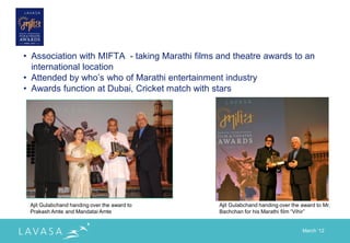 • Association with MIFTA - taking Marathi films and theatre awards to an
  international location
• Attended by who‟s who of Marathi entertainment industry
• Awards function at Dubai, Cricket match with stars




 Ajit Gulabchand handing over the award to      Ajit Gulabchand handing over the award to Mr.
 Prakash Amte and Mandatai Amte                 Bachchan for his Marathi film “Vihir”


                                                                                 March „12
 